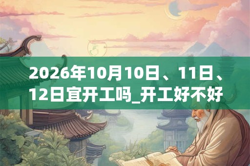 2026年10月10日、11日、12日宜开工吗_开工好不好