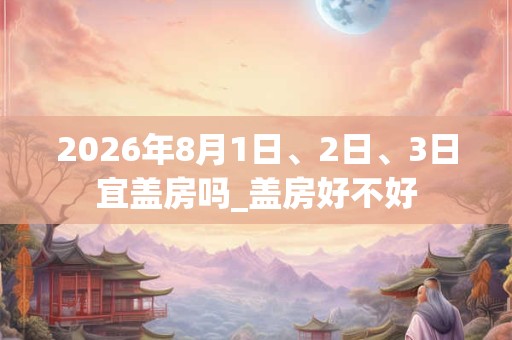 2026年8月1日、2日、3日宜盖房吗_盖房好不好