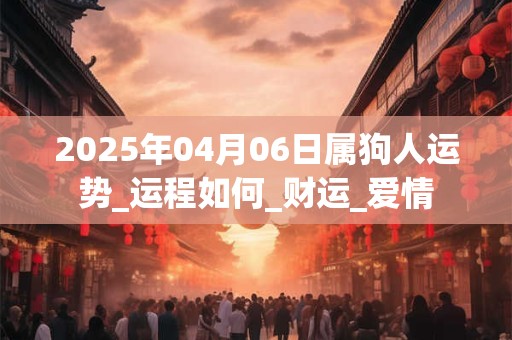 2025年04月06日属狗人运势_运程如何_财运_爱情