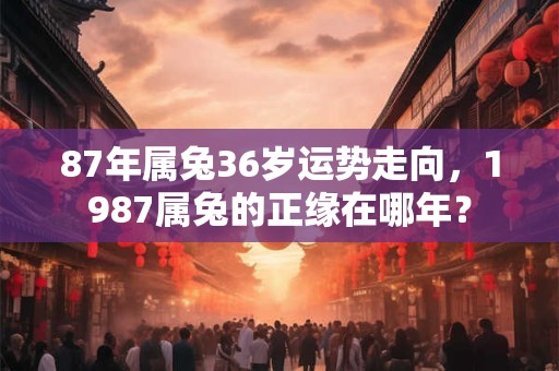 87年属兔36岁运势走向，1987属兔的正缘在哪年？
