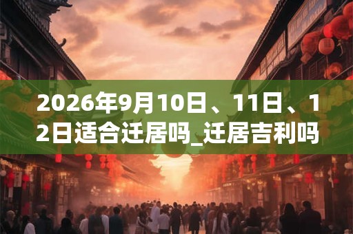 2026年9月10日、11日、12日适合迁居吗_迁居吉利吗