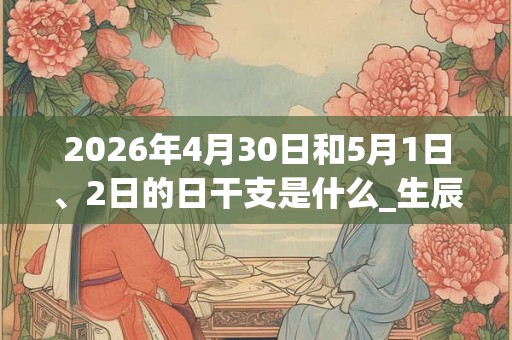 2026年4月30日和5月1日、2日的日干支是什么_生辰八字