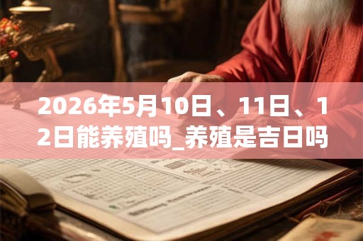 2026年5月10日、11日、12日能养殖吗_养殖是吉日吗