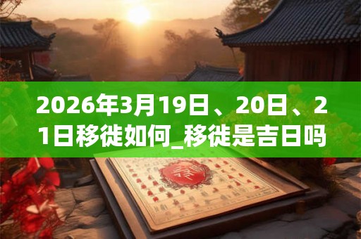 2026年3月19日、20日、21日移徙如何_移徙是吉日吗
