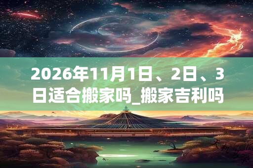 2026年11月1日、2日、3日适合搬家吗_搬家吉利吗