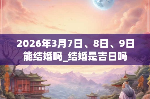 2026年3月7日、8日、9日能结婚吗_结婚是吉日吗