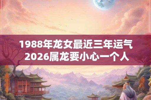 1988年龙女最近三年运气 2026属龙要小心一个人