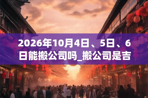 2026年10月4日、5日、6日能搬公司吗_搬公司是吉日吗