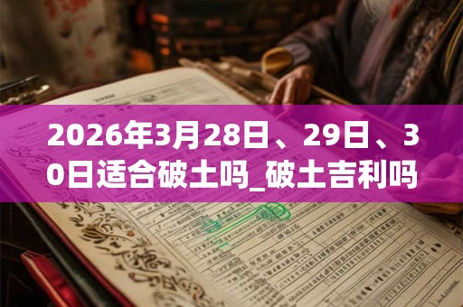 2026年3月28日、29日、30日适合破土吗_破土吉利吗