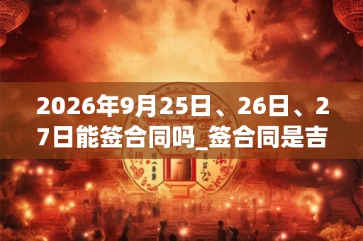 2026年9月25日、26日、27日能签合同吗_签合同是吉日吗