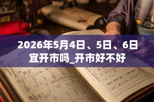 2026年5月4日、5日、6日宜开市吗_开市好不好 2026年5月4日、5日、6日宜开市吗_开市好不好