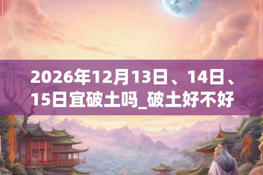 2026年12月13日、14日、15日宜破土吗_破土好不好