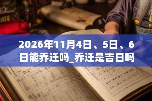 2026年11月4日、5日、6日能乔迁吗_乔迁是吉日吗