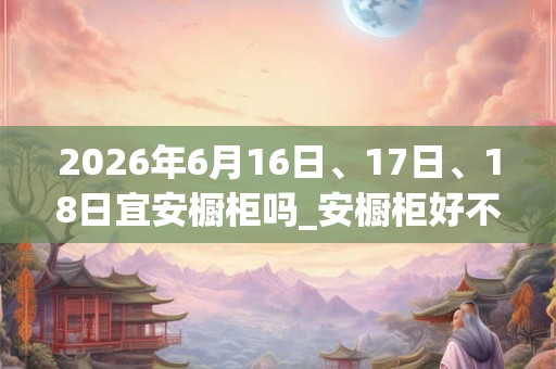 2026年6月16日、17日、18日宜安橱柜吗_安橱柜好不好