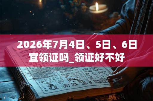 2026年7月4日、5日、6日宜领证吗_领证好不好
