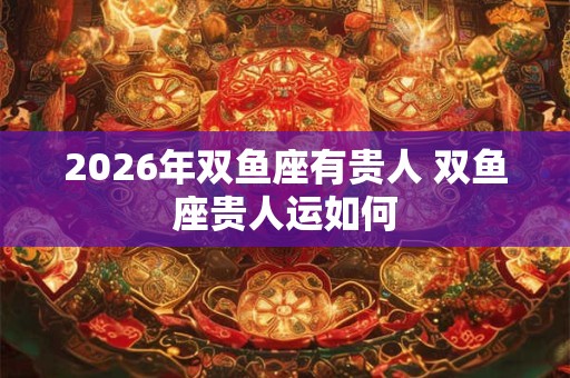 2026年双鱼座有贵人 双鱼座贵人运如何