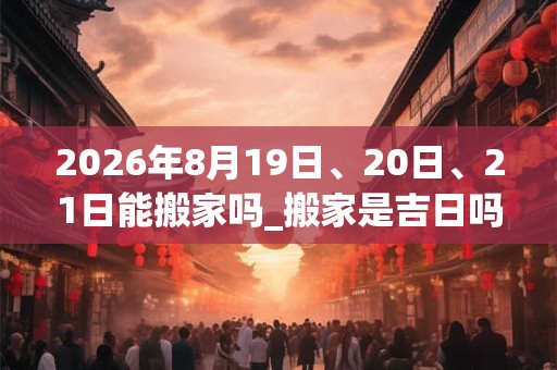 2026年8月19日、20日、21日能搬家吗_搬家是吉日吗