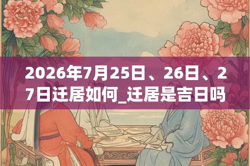 2026年7月25日、26日、27日迁居如何_迁居是吉日吗