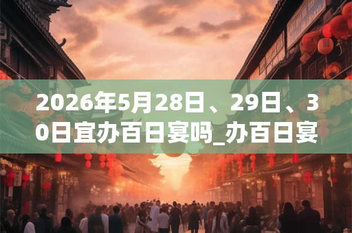 2026年5月28日、29日、30日宜办百日宴吗_办百日宴好不好 2026年5月28日、29日、30日宜办百日宴吗_办百日宴好不好