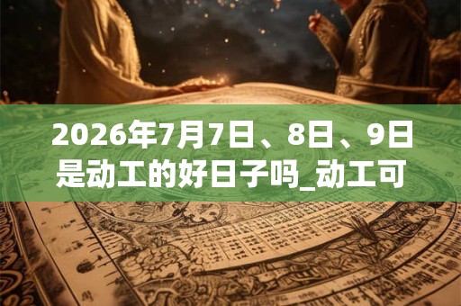 2026年7月7日、8日、9日是动工的好日子吗_动工可以吗 2026年7月7日、8日、9日是动工的好日子吗_动工可以吗