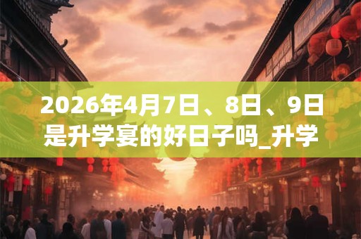 2026年4月7日、8日、9日是升学宴的好日子吗_升学宴可以吗