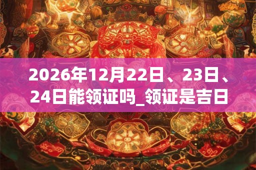 2026年12月22日、23日、24日能领证吗_领证是吉日吗