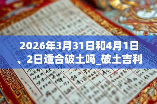 2026年3月31日和4月1日、2日适合破土吗_破土吉利吗