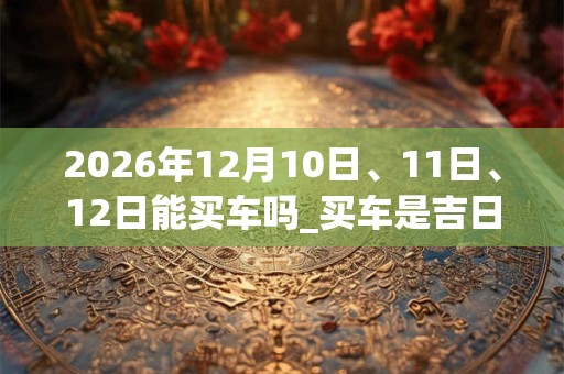 2026年12月10日、11日、12日能买车吗_买车是吉日吗