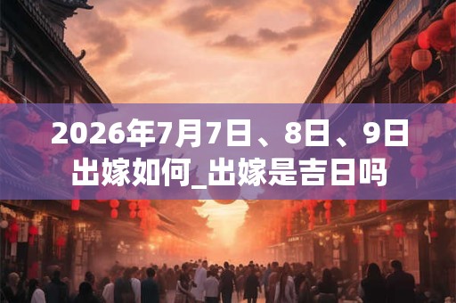 2026年7月7日、8日、9日出嫁如何_出嫁是吉日吗