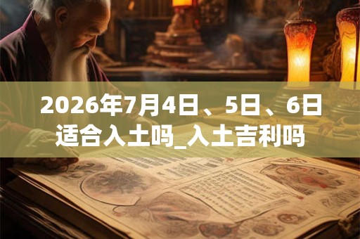 2026年7月4日、5日、6日适合入土吗_入土吉利吗