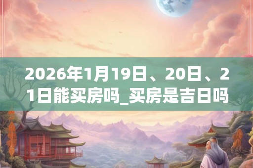 2026年1月19日、20日、21日能买房吗_买房是吉日吗