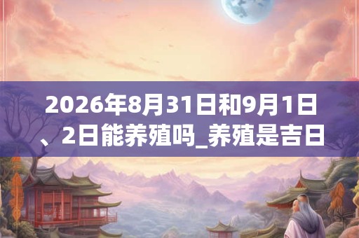 2026年8月31日和9月1日、2日能养殖吗_养殖是吉日吗