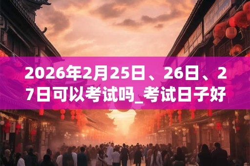 2026年2月25日、26日、27日可以考试吗_考试日子好吗