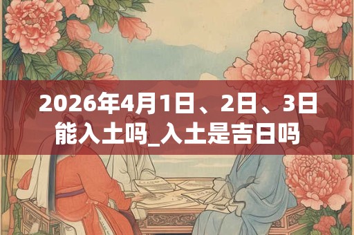 2026年4月1日、2日、3日能入土吗_入土是吉日吗