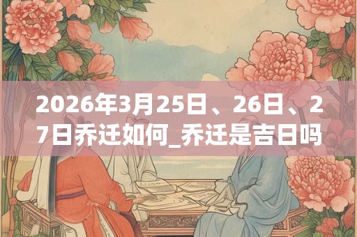 2026年3月25日、26日、27日乔迁如何_乔迁是吉日吗