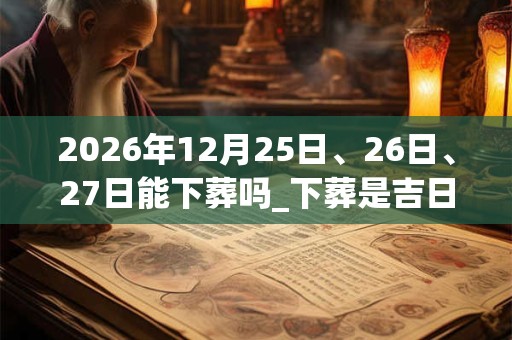 2026年12月25日、26日、27日能下葬吗_下葬是吉日吗