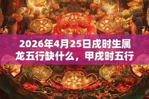 2026年4月25日戌时生属龙五行缺什么，甲戌时五行缺什么