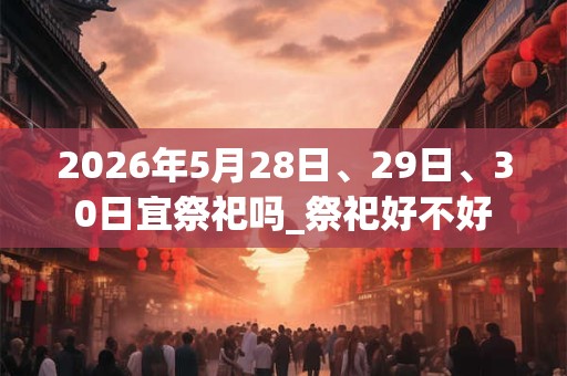 2026年5月28日、29日、30日宜祭祀吗_祭祀好不好