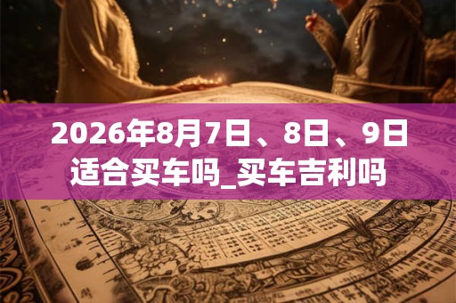 2026年8月7日、8日、9日适合买车吗_买车吉利吗 2026年8月7日、8日、9日适合买车吗_买车吉利吗
