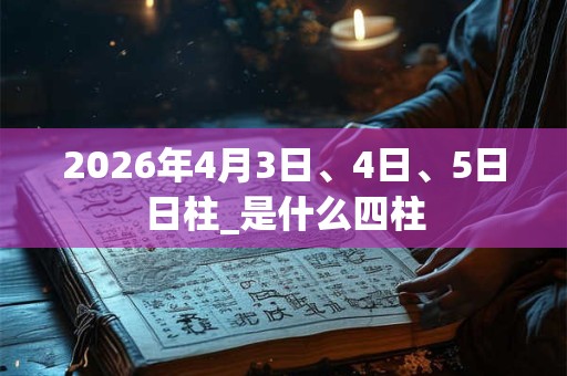 2026年4月3日、4日、5日日柱_是什么四柱