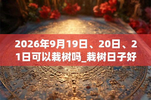 2026年9月19日、20日、21日可以栽树吗_栽树日子好吗