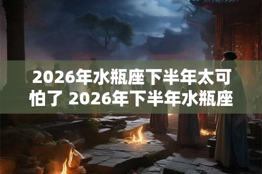 2026年水瓶座下半年太可怕了 2026年下半年水瓶座运势