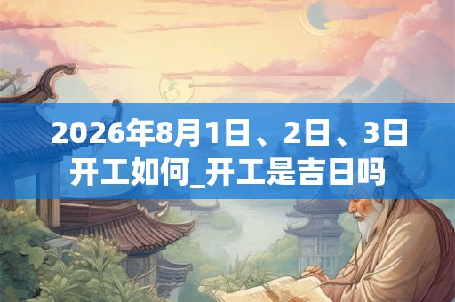 2026年8月1日、2日、3日开工如何_开工是吉日吗