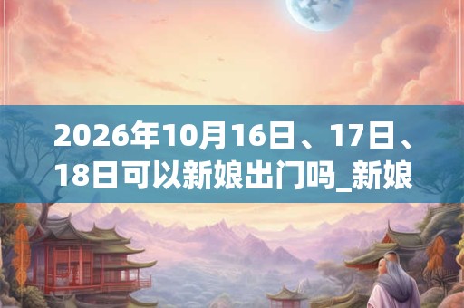 2026年10月16日、17日、18日可以新娘出门吗_新娘出门日子好吗