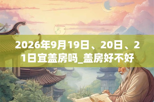 2026年9月19日、20日、21日宜盖房吗_盖房好不好