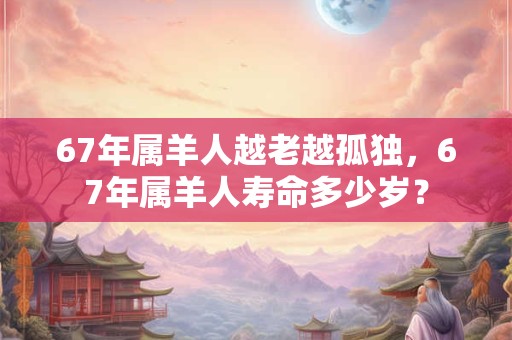 67年属羊人越老越孤独，67年属羊人寿命多少岁？