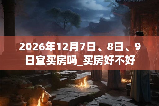 2026年12月7日、8日、9日宜买房吗_买房好不好