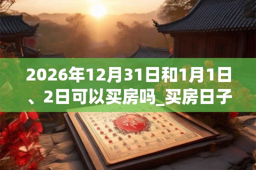 2026年12月31日和1月1日、2日可以买房吗_买房日子好吗