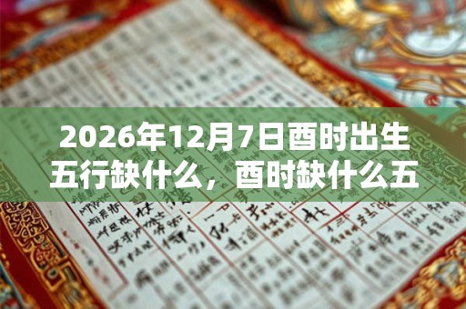 2026年12月7日酉时出生五行缺什么，酉时缺什么五行