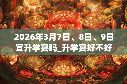 2026年3月7日、8日、9日宜升学宴吗_升学宴好不好
